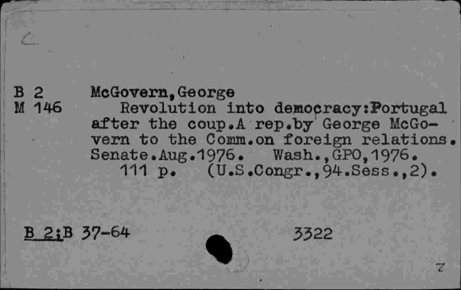 ﻿B 2 McGovern,George
M 146 Revolution into democracysPortugal after the coup.A rep.by George McGovern to the Comm.on foreign relations. Senate.Aug.1976. Wash.,GPO,1976.
111 p. (U.S.Congr.,94.Sess.,2).
B 2iB 37-64
3322